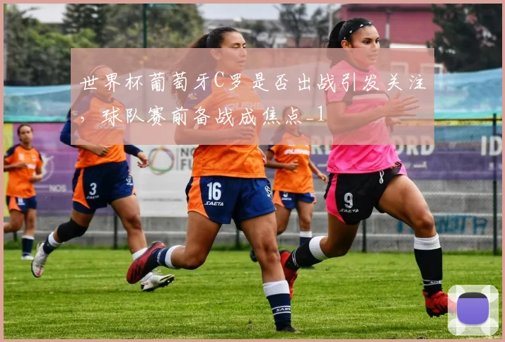 世界杯葡萄牙C罗是否出战引发关注，球队赛前备战成焦点_1