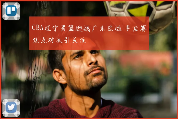 CBA辽宁男篮迎战广东宏远 季后赛焦点对决引关注