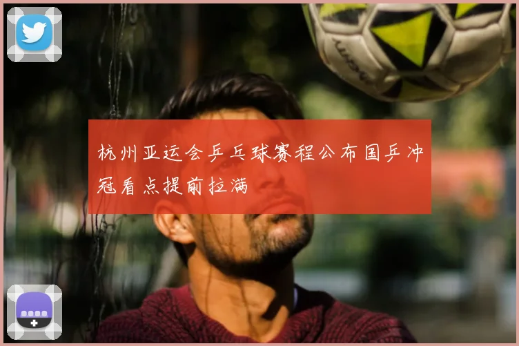 杭州亚运会乒乓球赛程公布国乒冲冠看点提前拉满