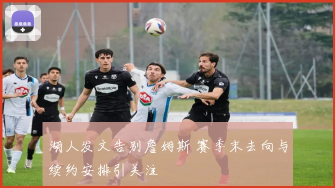 湖人发文告别詹姆斯 赛季末去向与续约安排引关注