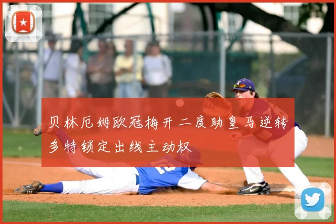 贝林厄姆欧冠梅开二度助皇马逆转多特锁定出线主动权