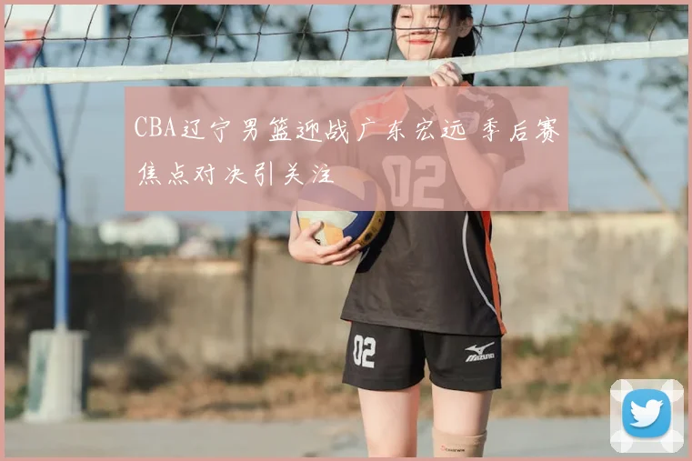CBA辽宁男篮迎战广东宏远 季后赛焦点对决引关注