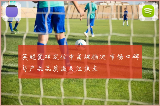 英超瓷砖定位中高端档次 市场口碑与产品品质成关注焦点