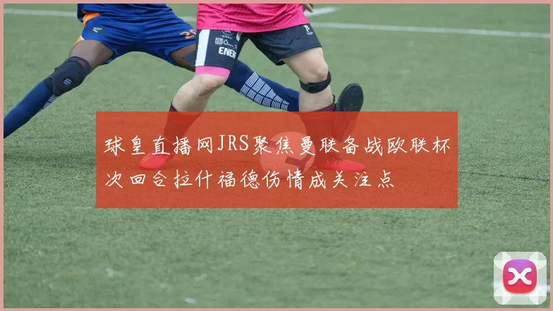 球皇直播网JRS聚焦曼联备战欧联杯次回合拉什福德伤情成关注点