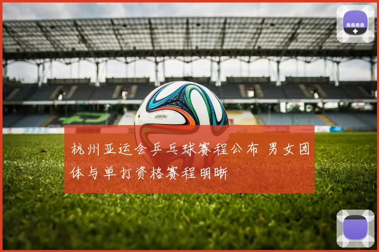 杭州亚运会乒乓球赛程公布 男女团体与单打资格赛程明晰