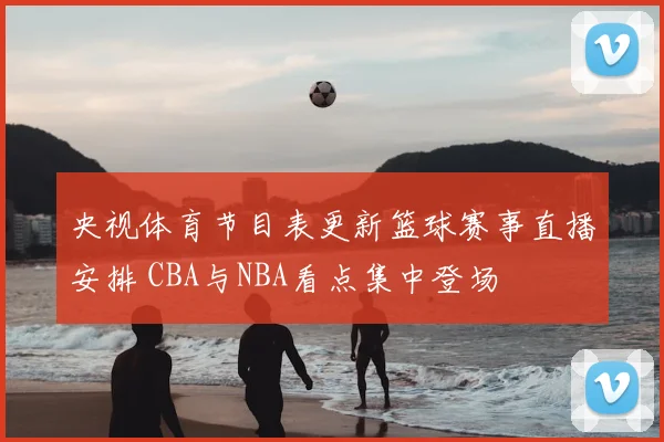 央视体育节目表更新篮球赛事直播安排 CBA与NBA看点集中登场