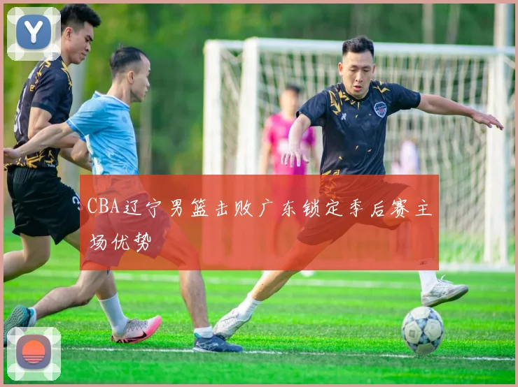 CBA辽宁男篮击败广东锁定季后赛主场优势