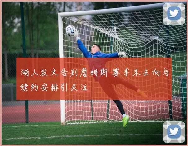 湖人发文告别詹姆斯 赛季末去向与续约安排引关注