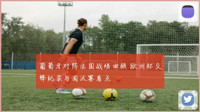 葡萄牙对阵法国战绩回顾 欧洲杯交锋纪录与淘汰赛看点