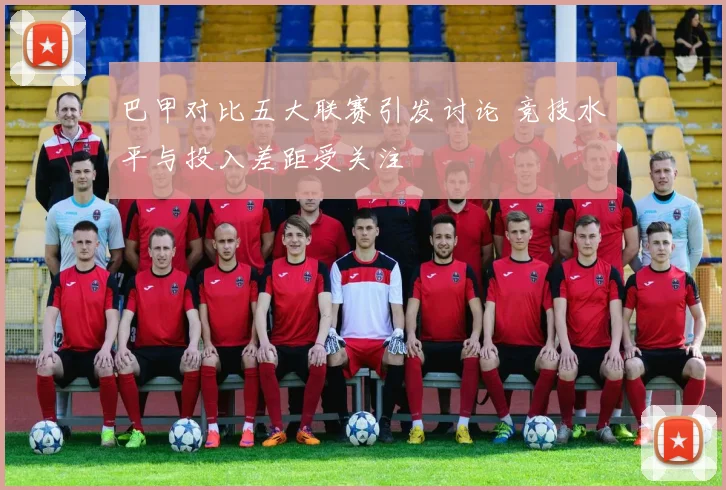 巴甲对比五大联赛引发讨论 竞技水平与投入差距受关注