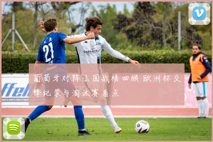 葡萄牙对阵法国战绩回顾 欧洲杯交锋纪录与淘汰赛看点