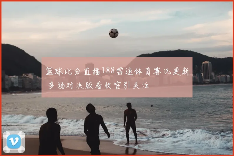 篮球比分直播188雷速体育赛况更新 多场对决胶着收官引关注