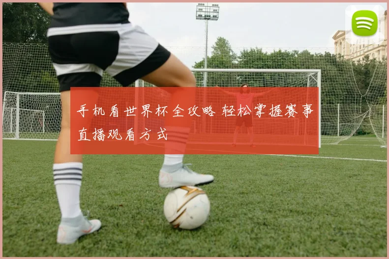 手机看世界杯全攻略 轻松掌握赛事直播观看方式