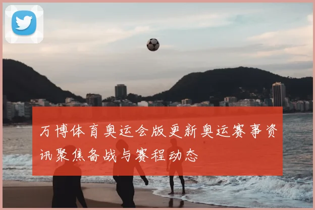 万博体育奥运会版更新奥运赛事资讯聚焦备战与赛程动态