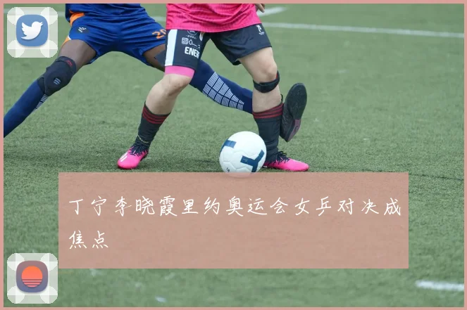 丁宁李晓霞里约奥运会女乒对决成焦点